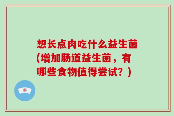 想长点肉吃什么益生菌(增加肠道益生菌，有哪些食物值得尝试？)