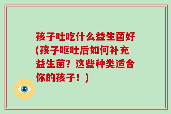 孩子吐吃什么益生菌好(孩子呕吐后如何补充益生菌？这些种类适合你的孩子！)