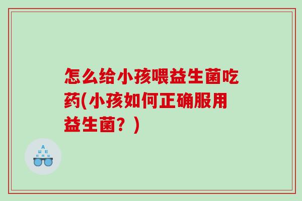 怎么给小孩喂益生菌吃药(小孩如何正确服用益生菌？)