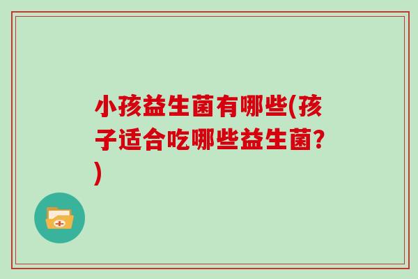 小孩益生菌有哪些(孩子适合吃哪些益生菌？)