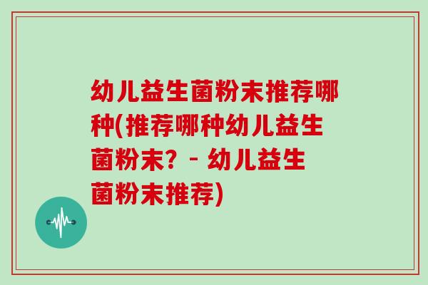 幼儿益生菌粉末推荐哪种(推荐哪种幼儿益生菌粉末？- 幼儿益生菌粉末推荐)