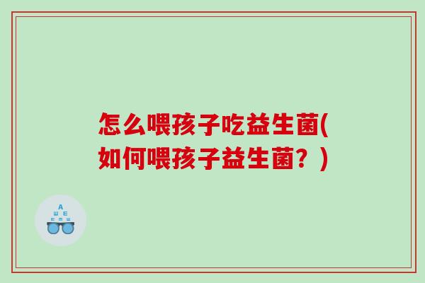 怎么喂孩子吃益生菌(如何喂孩子益生菌？)