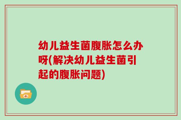 幼儿益生菌腹胀怎么办呀(解决幼儿益生菌引起的腹胀问题)