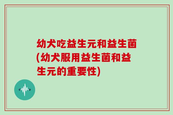 幼犬吃益生元和益生菌(幼犬服用益生菌和益生元的重要性)