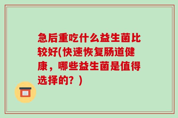 急后重吃什么益生菌比较好(快速恢复肠道健康,哪些益生菌是值得选择的?) 急后重吃什么益生菌比较好(快速恢复肠道健康,哪些益生菌是值得选择的?)