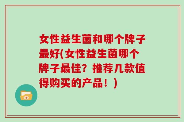 女性益生菌和哪个牌子最好(女性益生菌哪个牌子最佳？推荐几款值得购买的产品！)