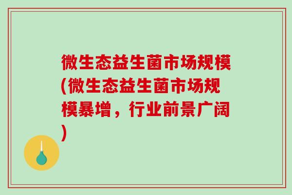 微生态益生菌市场规模(微生态益生菌市场规模暴增，行业前景广阔)