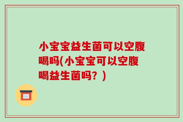 小宝宝益生菌可以空腹喝吗(小宝宝可以空腹喝益生菌吗？)