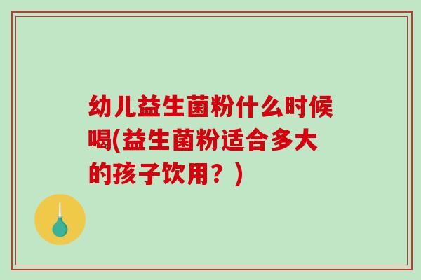 幼儿益生菌粉什么时候喝(益生菌粉适合多大的孩子饮用？)