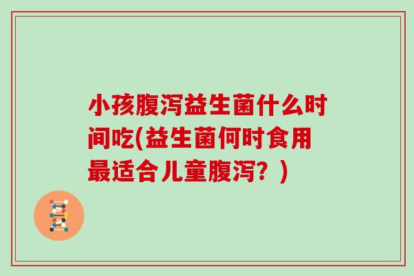 小孩腹泻益生菌什么时间吃(益生菌何时食用最适合儿童腹泻？)