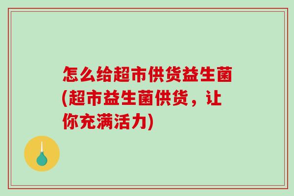 怎么给超市供货益生菌(超市益生菌供货，让你充满活力)