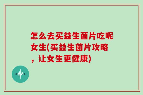 怎么去买益生菌片吃呢女生(买益生菌片攻略，让女生更健康)