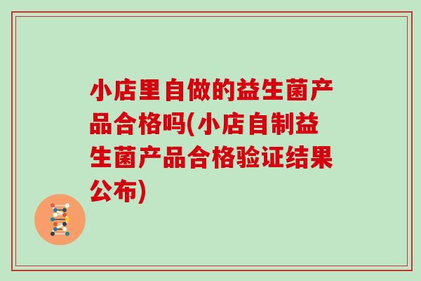 小店里自做的益生菌产品合格吗(小店自制益生菌产品合格验证结果公布)
