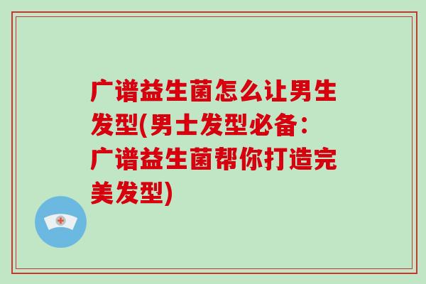 广谱益生菌怎么让男生发型(男士发型必备：广谱益生菌帮你打造完美发型)