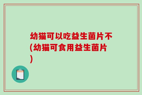 幼猫可以吃益生菌片不(幼猫可食用益生菌片)