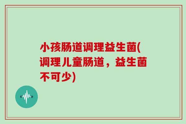 小孩肠道调理益生菌(调理儿童肠道，益生菌不可少)
