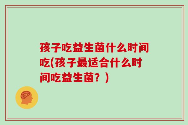 孩子吃益生菌什么时间吃(孩子适合什么时间吃益生菌？)