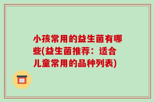 小孩常用的益生菌有哪些(益生菌推荐：适合儿童常用的品种列表)