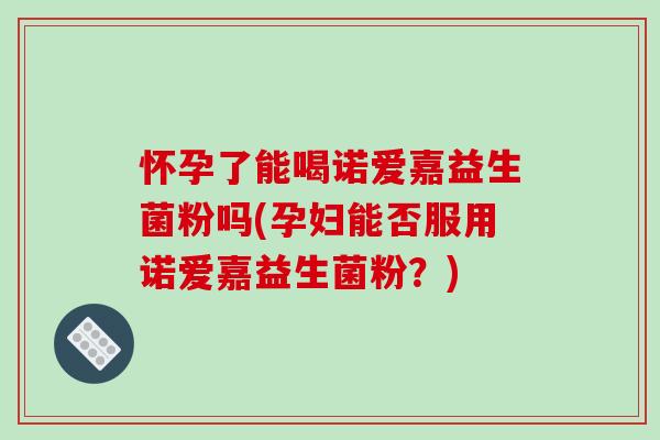 怀孕了能喝诺爱嘉益生菌粉吗(孕妇能否服用诺爱嘉益生菌粉？)