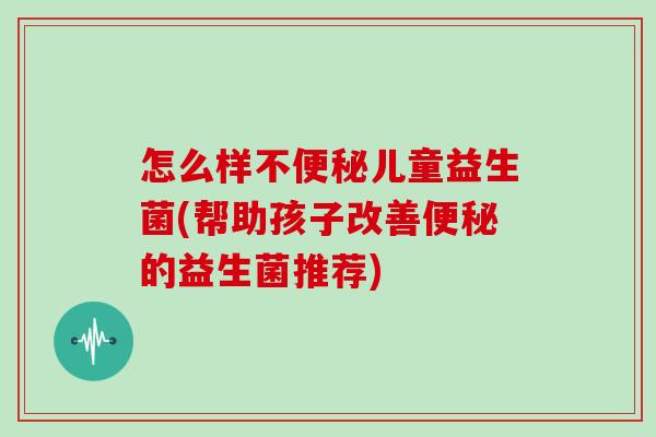 怎么样不便秘儿童益生菌(帮助孩子改善便秘的益生菌推荐)
