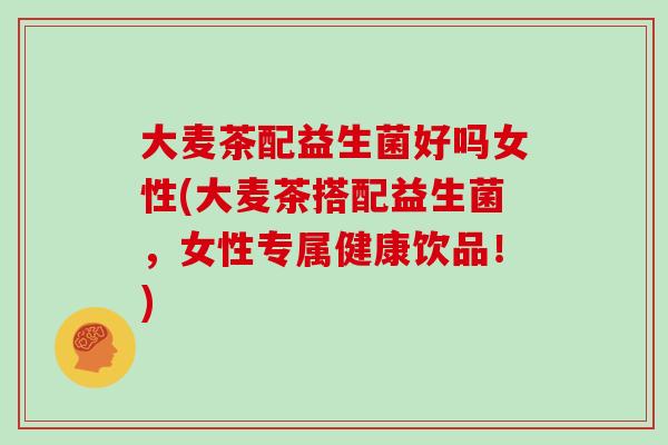 大麦茶配益生菌好吗女性(大麦茶搭配益生菌，女性专属健康饮品！)
