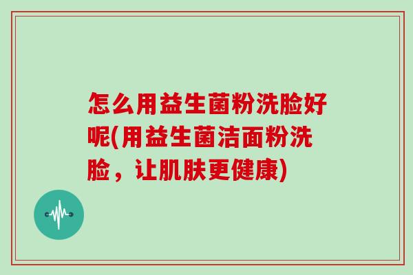 怎么用益生菌粉洗脸好呢(用益生菌洁面粉洗脸，让肌肤更健康)