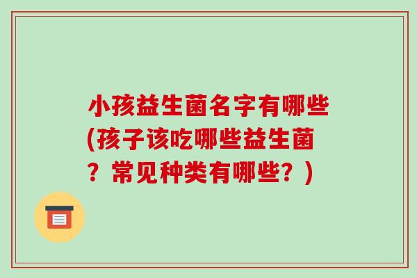 小孩益生菌名字有哪些(孩子该吃哪些益生菌？常见种类有哪些？)