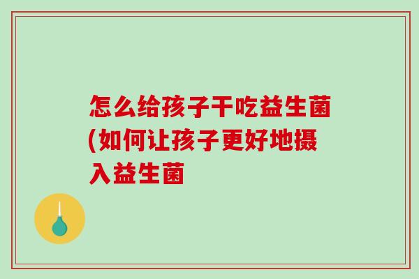 怎么给孩子干吃益生菌(如何让孩子更好地摄入益生菌
