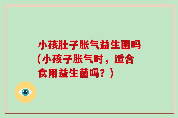 小孩肚子胀气益生菌吗(小孩子胀气时，适合食用益生菌吗？)