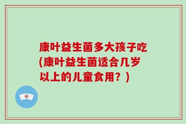康叶益生菌多大孩子吃(康叶益生菌适合几岁以上的儿童食用？)