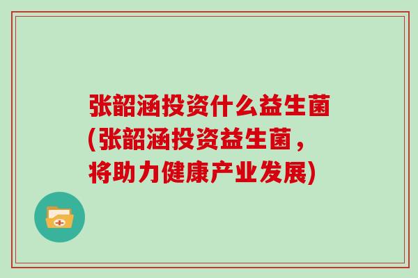 张韶涵投资什么益生菌(张韶涵投资益生菌，将助力健康产业发展)