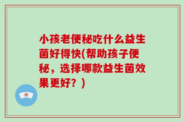 小孩老吃什么益生菌好得快(帮助孩子,选择哪款益生菌效果更好?) 小孩老吃什么益生菌好得快(帮助孩子,选择哪款益生菌效果更好?)