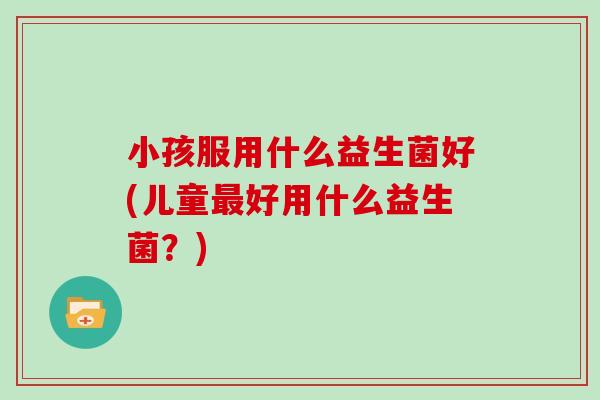 小孩服用什么益生菌好(儿童好用什么益生菌？)