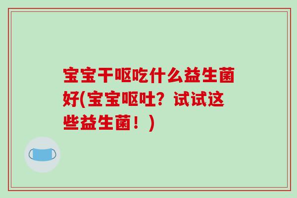 宝宝干呕吃什么益生菌好(宝宝呕吐？试试这些益生菌！)