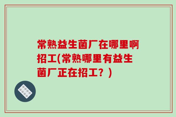 常熟益生菌厂在哪里啊招工(常熟哪里有益生菌厂正在招工？)