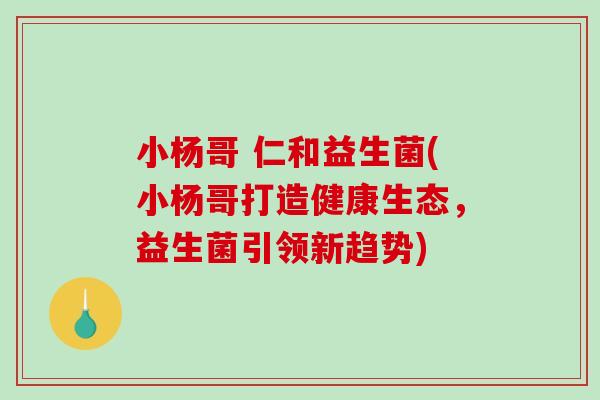 小杨哥 仁和益生菌(小杨哥打造健康生态,益生菌引领新趋势) 小杨哥 仁和益生菌(小杨哥打造健康生态,益生菌引领新趋势)