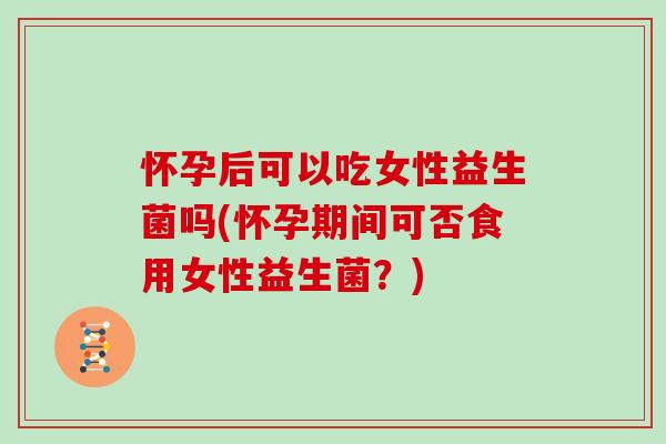 怀孕后可以吃女性益生菌吗(怀孕期间可否食用女性益生菌？)