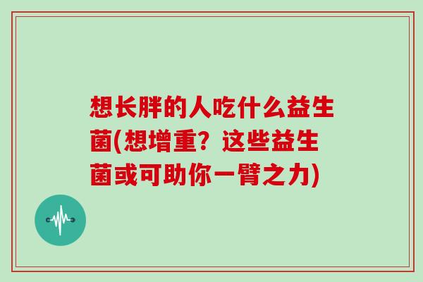 想长胖的人吃什么益生菌(想增重？这些益生菌或可助你一臂之力)