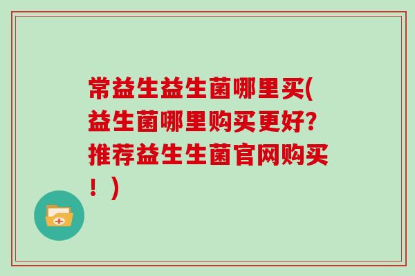 常益生益生菌哪里买(益生菌哪里购买更好？推荐益生生菌官网购买！)