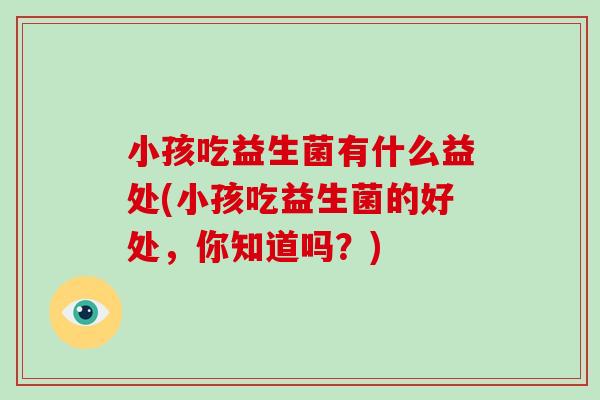 小孩吃益生菌有什么益处(小孩吃益生菌的好处，你知道吗？)