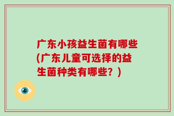 广东小孩益生菌有哪些(广东儿童可选择的益生菌种类有哪些?) 广东小孩益生菌有哪些(广东儿童可选择的益生菌种类有哪些?)