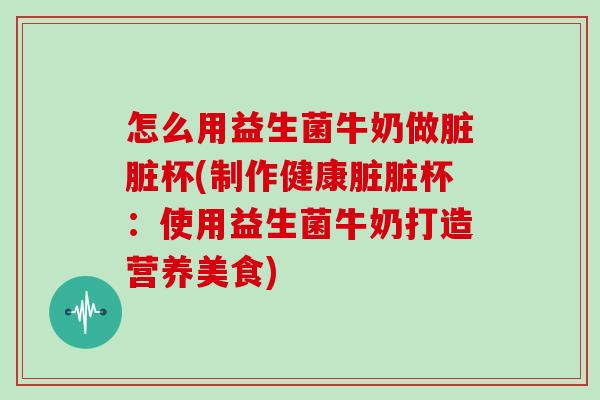 怎么用益生菌牛奶做脏脏杯(制作健康脏脏杯：使用益生菌牛奶打造营养美食)