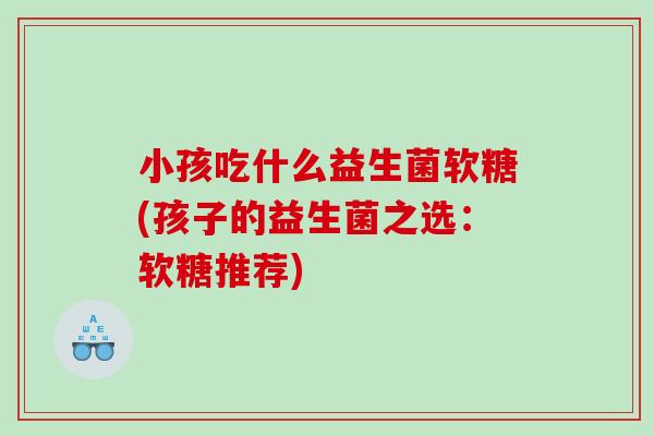 小孩吃什么益生菌软糖(孩子的益生菌之选：软糖推荐)