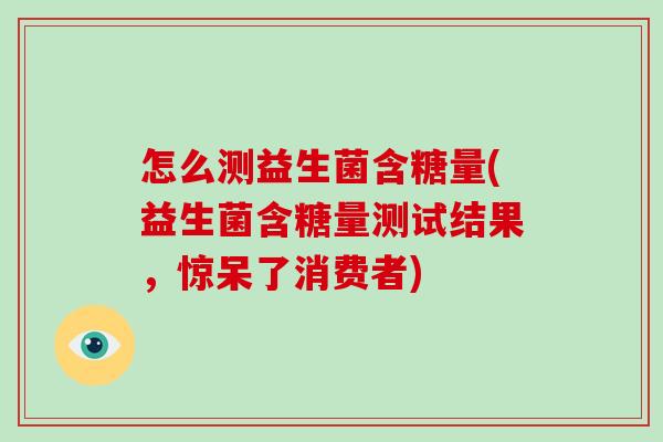 怎么测益生菌含糖量(益生菌含糖量测试结果,惊呆了消费者) 怎么测益生菌含糖量(益生菌含糖量测试结果,惊呆了消费者)