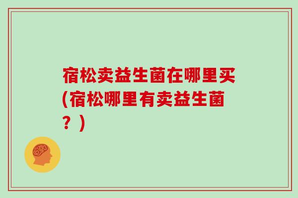 宿松卖益生菌在哪里买(宿松哪里有卖益生菌？)