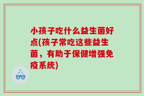 小孩子吃什么益生菌好点(孩子常吃这些益生菌，有助于保健增强免疫系统)