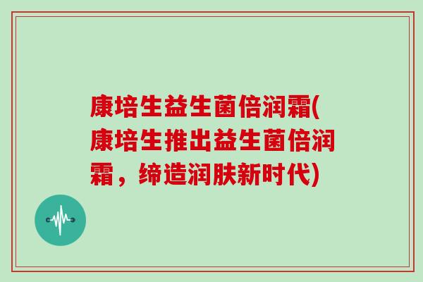 康培生益生菌倍润霜(康培生推出益生菌倍润霜，缔造润肤新时代)