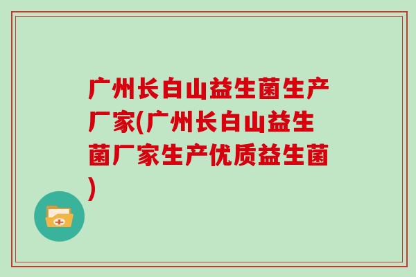 广州长白山益生菌生产厂家(广州长白山益生菌厂家生产优质益生菌) 广州长白山益生菌生产厂家(广州长白山益生菌厂家生产优质益生菌)
