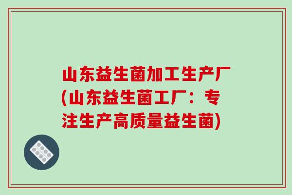 山东益生菌加工生产厂(山东益生菌工厂:专注生产高质量益生菌) 山东益生菌加工生产厂(山东益生菌工厂:专注生产高质量益生菌)