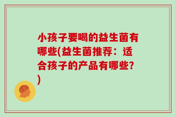 小孩子要喝的益生菌有哪些(益生菌推荐：适合孩子的产品有哪些？)